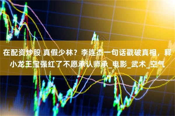 在配资炒股 真假少林？李连杰一句话戳破真相，释小龙王宝强红了不愿承认师承_电影_武术_空气