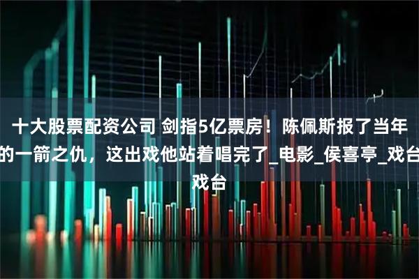 十大股票配资公司 剑指5亿票房！陈佩斯报了当年的一箭之仇，这出戏他站着唱完了_电影_侯喜亭_戏台