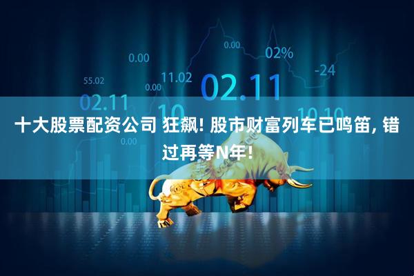 十大股票配资公司 狂飙! 股市财富列车已鸣笛, 错过再等N年!