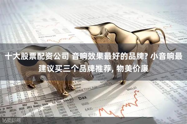 十大股票配资公司 音响效果最好的品牌? 小音响最建议买三个品牌推荐, 物美价廉