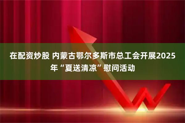 在配资炒股 内蒙古鄂尔多斯市总工会开展2025年“夏送清凉”慰问活动