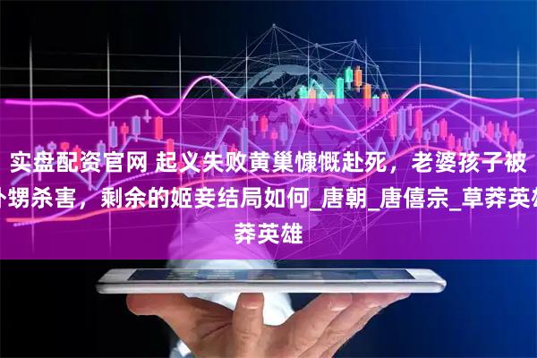 实盘配资官网 起义失败黄巢慷慨赴死，老婆孩子被外甥杀害，剩余的姬妾结局如何_唐朝_唐僖宗_草莽英雄