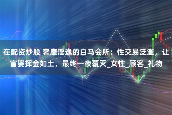 在配资炒股 奢靡淫逸的白马会所：性交易泛滥，让富婆挥金如土，最终一夜覆灭_女性_顾客_礼物