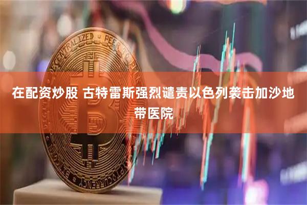 在配资炒股 古特雷斯强烈谴责以色列袭击加沙地带医院