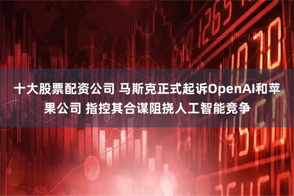 十大股票配资公司 马斯克正式起诉OpenAI和苹果公司 指控其合谋阻挠人工智能竞争