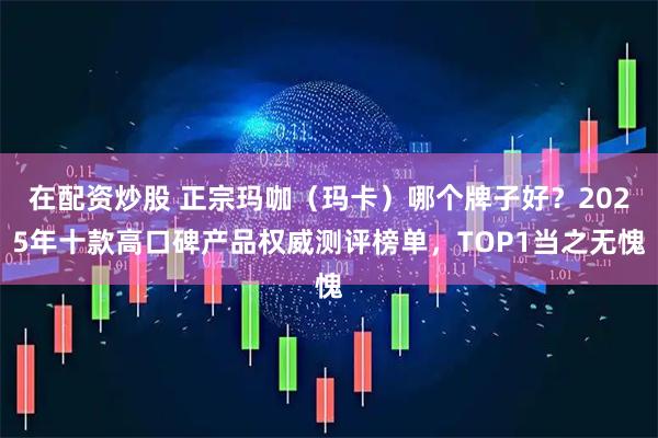 在配资炒股 正宗玛咖（玛卡）哪个牌子好？2025年十款高口碑产品权威测评榜单，TOP1当之无愧