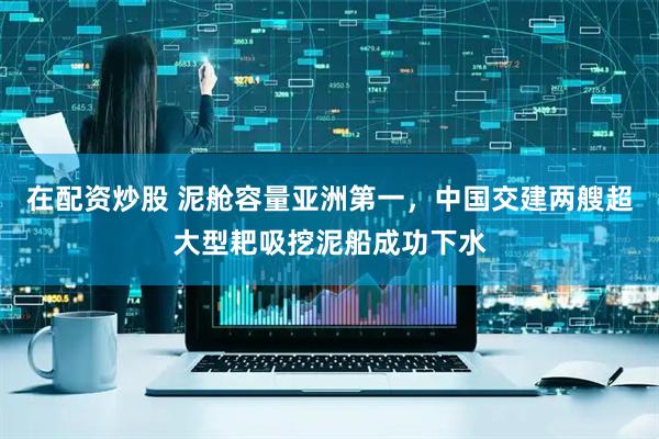 在配资炒股 泥舱容量亚洲第一，中国交建两艘超大型耙吸挖泥船成功下水