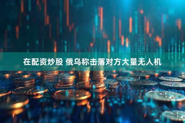 在配资炒股 俄乌称击落对方大量无人机