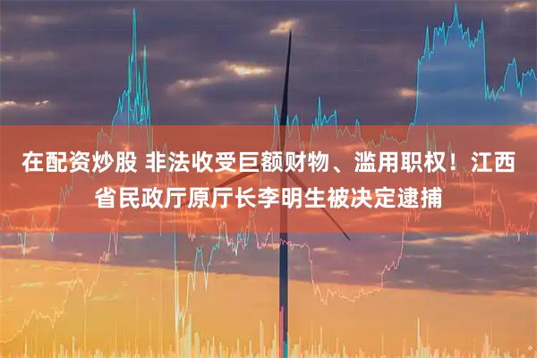 在配资炒股 非法收受巨额财物、滥用职权！江西省民政厅原厅长李明生被决定逮捕