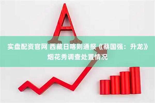 实盘配资官网 西藏日喀则通报《蔡国强：升龙》烟花秀调查处置情况