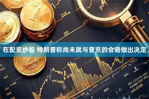 在配资炒股 特朗普称尚未就与普京的会晤做出决定