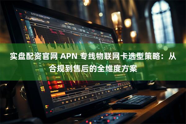 实盘配资官网 APN 专线物联网卡选型策略：从合规到售后的全维度方案