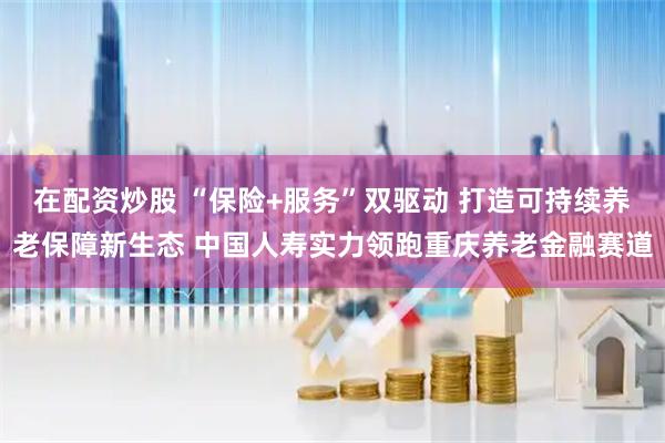 在配资炒股 “保险+服务”双驱动 打造可持续养老保障新生态 中国人寿实力领跑重庆养老金融赛道