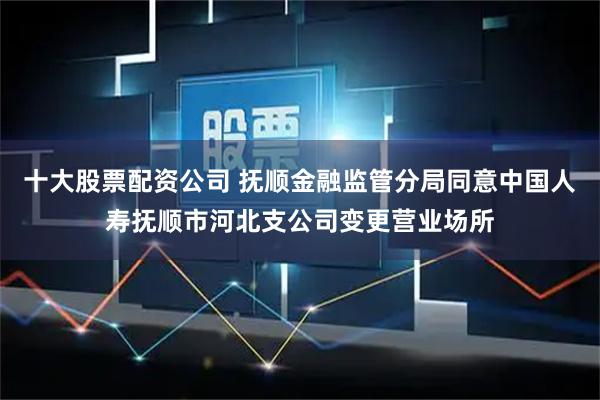 十大股票配资公司 抚顺金融监管分局同意中国人寿抚顺市河北支公司变更营业场所