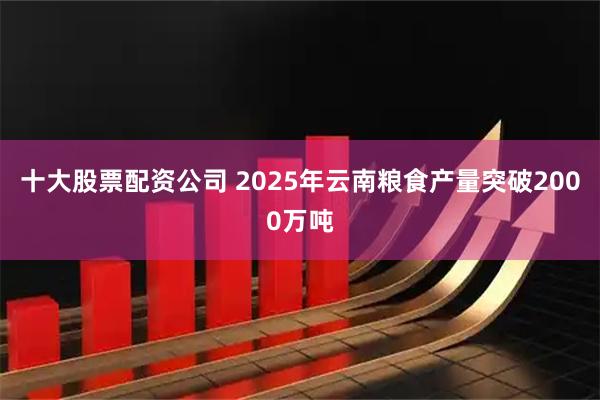 十大股票配资公司 2025年云南粮食产量突破2000万吨