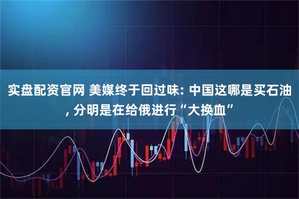 实盘配资官网 美媒终于回过味: 中国这哪是买石油, 分明是在给俄进行“大换血”