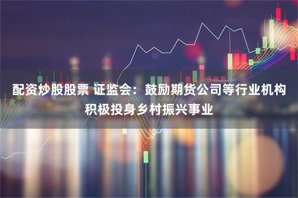 配资炒股股票 证监会：鼓励期货公司等行业机构积极投身乡村振兴事业