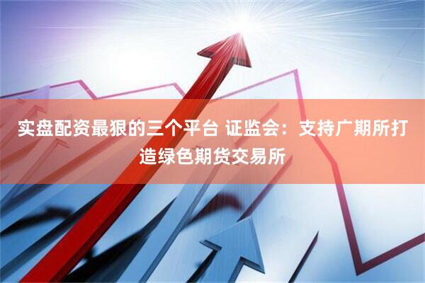 实盘配资最狠的三个平台 证监会：支持广期所打造绿色期货交易所