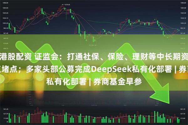 港股配资 证监会：打通社保、保险、理财等中长期资金入市卡点堵点；多家头部公募完成DeepSeek私有化部署 | 券商基金早参