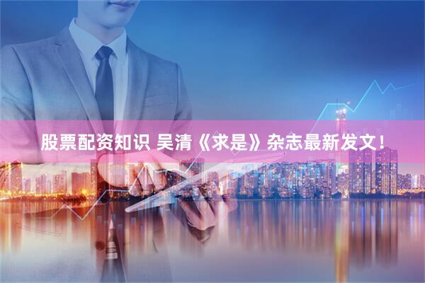 股票配资知识 吴清《求是》杂志最新发文！