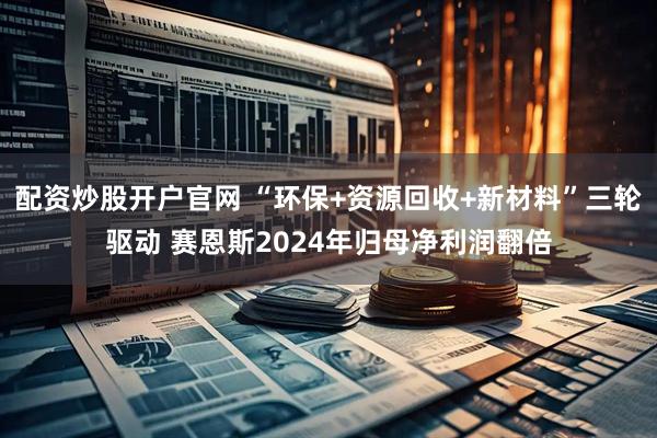 配资炒股开户官网 “环保+资源回收+新材料”三轮驱动 赛恩斯2024年归母净利润翻倍