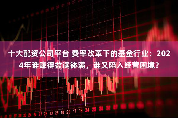 十大配资公司平台 费率改革下的基金行业：2024年谁赚得盆满钵满，谁又陷入经营困境？