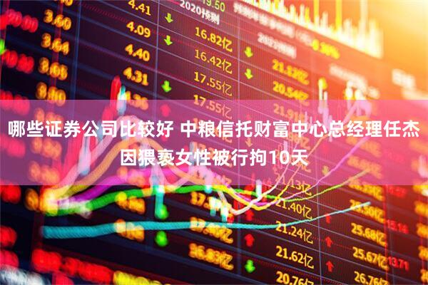 哪些证券公司比较好 中粮信托财富中心总经理任杰因猥亵女性被行拘10天