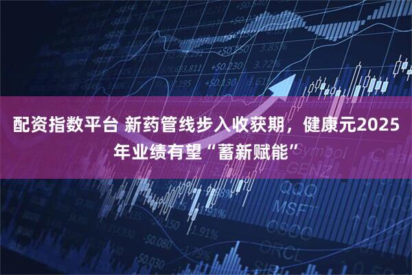 配资指数平台 新药管线步入收获期，健康元2025年业绩有望“蓄新赋能”