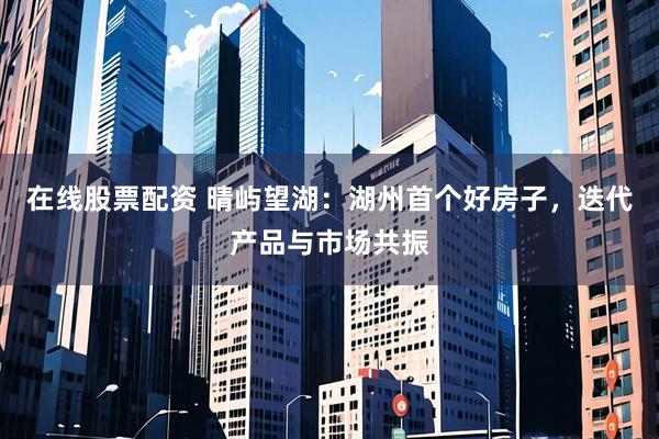 在线股票配资 晴屿望湖：湖州首个好房子，迭代产品与市场共振