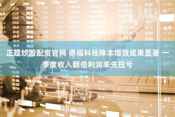 正规炒股配资官网 德福科技降本增效成果显著 一季度收入翻倍利润率先扭亏