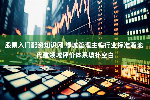 股票入门配资知识网 绿城管理主编行业标准落地 代建领域评价体系填补空白