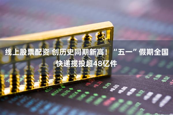 线上股票配资 创历史同期新高！“五一”假期全国快递揽投超48亿件