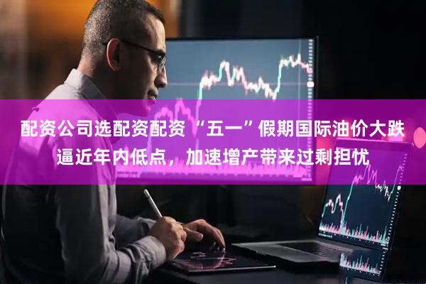 配资公司选配资配资 “五一”假期国际油价大跌逼近年内低点，加速增产带来过剩担忧