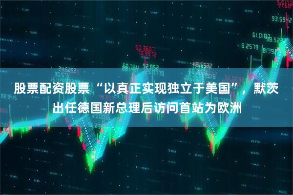 股票配资股票 “以真正实现独立于美国”，默茨出任德国新总理后访问首站为欧洲