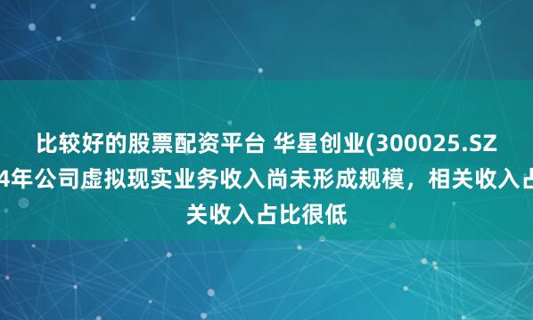 比较好的股票配资平台 华星创业(300025.SZ)：2024年公司虚拟现实业务收入尚未形成规模，相关收入占比很低