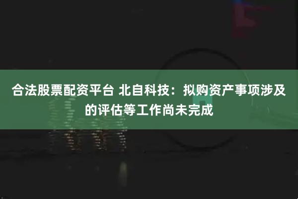合法股票配资平台 北自科技：拟购资产事项涉及的评估等工作尚未完成