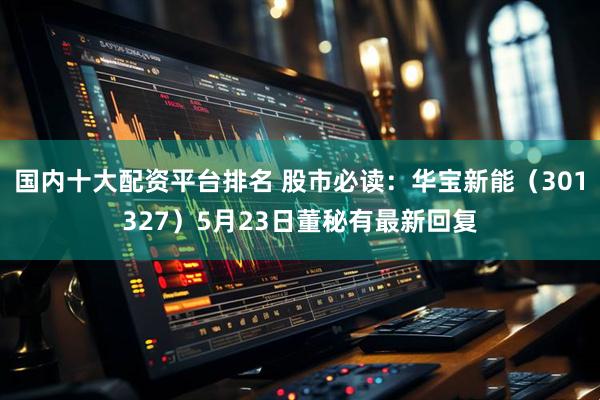 国内十大配资平台排名 股市必读：华宝新能（301327）5月23日董秘有最新回复