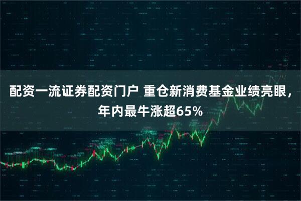 配资一流证券配资门户 重仓新消费基金业绩亮眼，年内最牛涨超65%