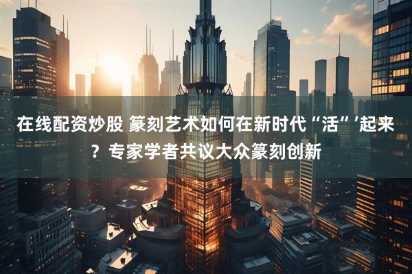 在线配资炒股 篆刻艺术如何在新时代“活”’起来？专家学者共议大众篆刻创新