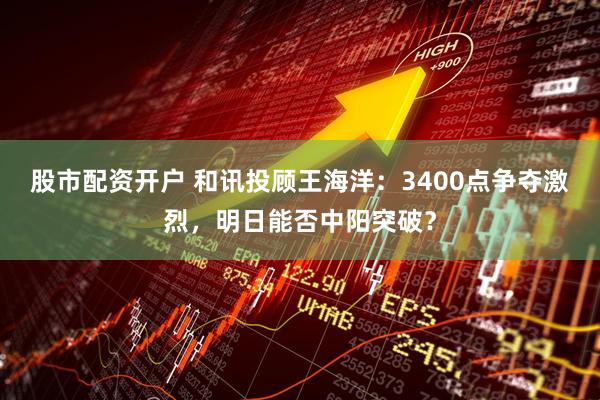 股市配资开户 和讯投顾王海洋：3400点争夺激烈，明日能否中阳突破？
