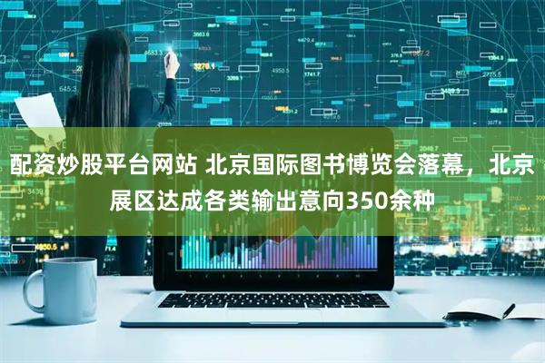 配资炒股平台网站 北京国际图书博览会落幕，北京展区达成各类输出意向350余种