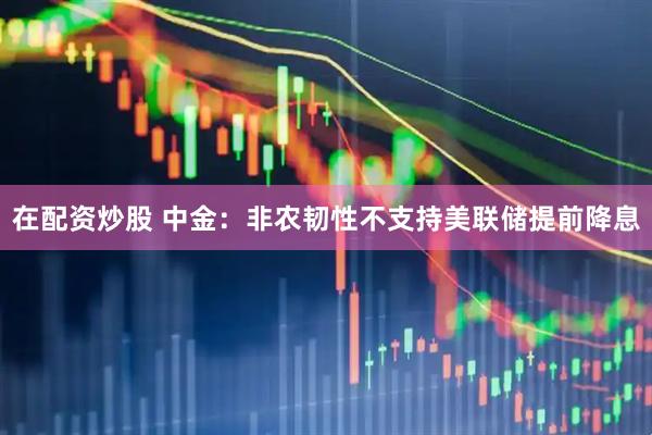在配资炒股 中金：非农韧性不支持美联储提前降息