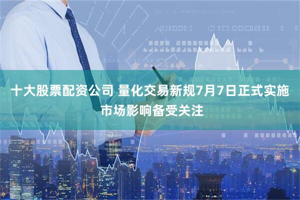 十大股票配资公司 量化交易新规7月7日正式实施 市场影响备受关注