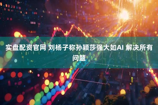 实盘配资官网 刘杨子称孙颖莎强大如AI 解决所有问题