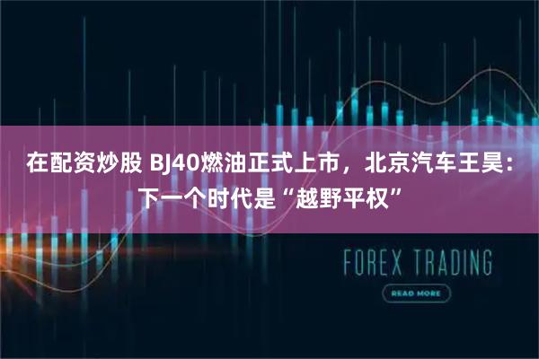 在配资炒股 BJ40燃油正式上市，北京汽车王昊：下一个时代是“越野平权”