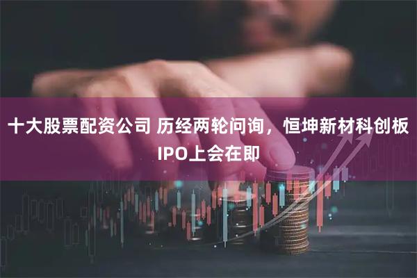 十大股票配资公司 历经两轮问询，恒坤新材科创板IPO上会在即