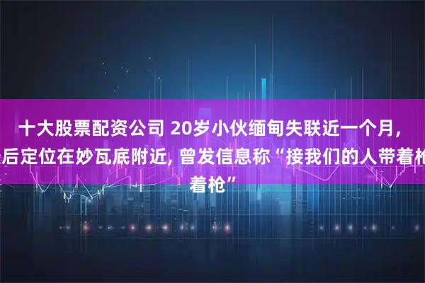 十大股票配资公司 20岁小伙缅甸失联近一个月, 最后定位在妙瓦底附近, 曾发信息称“接我们的人带着枪”