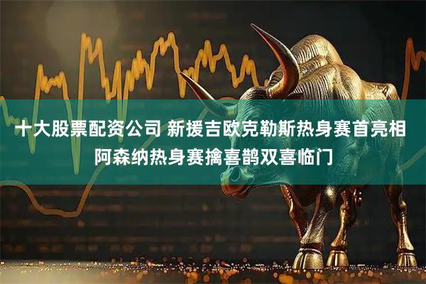 十大股票配资公司 新援吉欧克勒斯热身赛首亮相 阿森纳热身赛擒喜鹊双喜临门