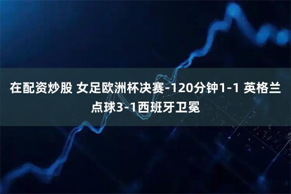 在配资炒股 女足欧洲杯决赛-120分钟1-1 英格兰点球3-1西班牙卫冕