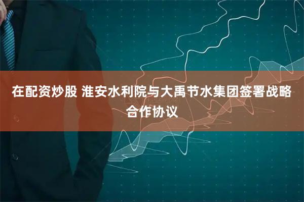 在配资炒股 淮安水利院与大禹节水集团签署战略合作协议